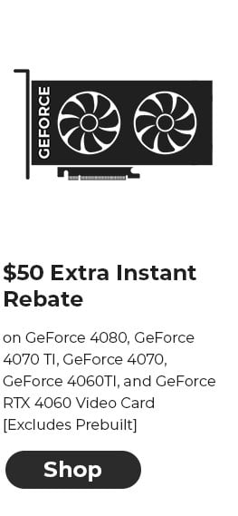 $50 EXTRA INSTANT REBATE on GeForce 4080, GeForce 4070 TI, GeForce 4070, GeForce 4060TI, and GeForce RTX 4060 Video Card [Excludes Prebuilt]