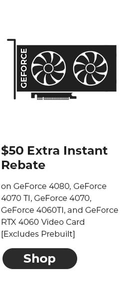 $50 EXTRA INSTANT REBATE on GeForce 4080, GeForce 4070 TI, GeForce 4070, GeForce 4060TI, and GeForce RTX 4060 Video Card [Excludes Prebuilt]